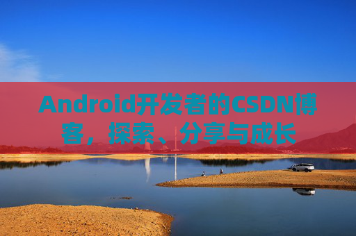Android开发者的CSDN博客,探索、分享与成长
